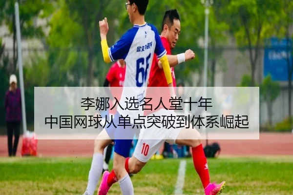 李娜入选名人堂十年 中国网球从单点突破到体系崛起
