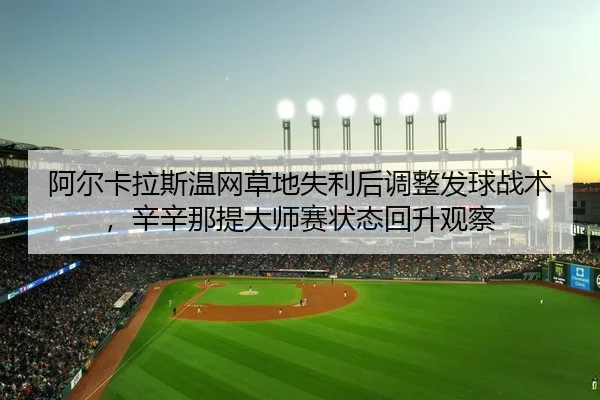 阿尔卡拉斯温网草地失利后调整发球战术，辛辛那提大师赛状态回升观察